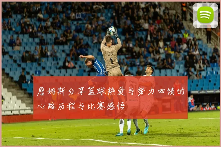 詹姆斯分享篮球热爱与努力回馈的心路历程与比赛感悟