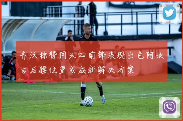 齐沃称赞国米四前锋表现出色阿坎吉后腰位置或成新解决方案