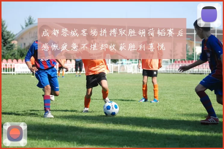 成都蓉城客场拼搏取胜胡荷韬赛后感慨疲惫不堪却收获胜利喜悦