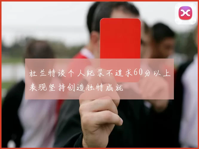杜兰特谈个人纪录不追求60分以上表现坚持创造独特成就