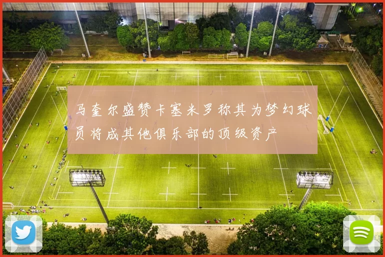马奎尔盛赞卡塞米罗称其为梦幻球员将成其他俱乐部的顶级资产