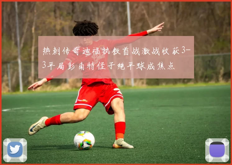 热刺传奇迪福执教首战激战收获3-3平局彭南特侄子绝平球成焦点
