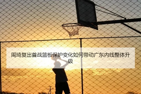 周琦复出首战篮板保护变化如何带动广东内线整体升级